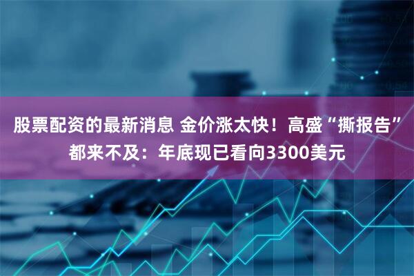 股票配资的最新消息 金价涨太快！高盛“撕报告”都来不及：年底现已看向3300美元