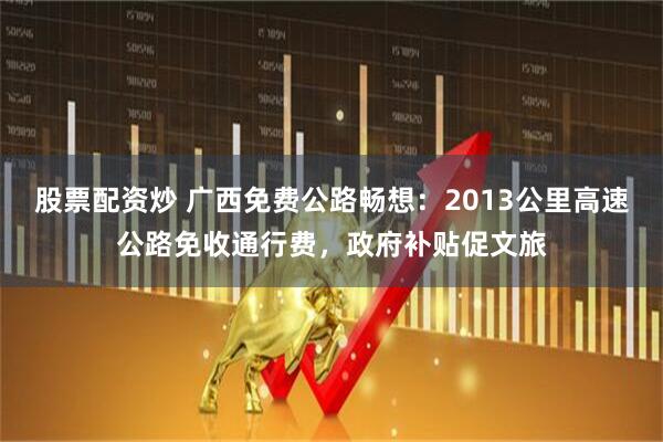 股票配资炒 广西免费公路畅想：2013公里高速公路免收通行费，政府补贴促文旅