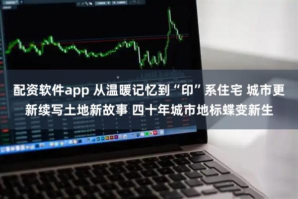 配资软件app 从温暖记忆到“印”系住宅 城市更新续写土地新故事 四十年城市地标蝶变新生