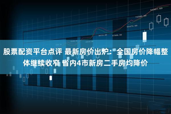 股票配资平台点评 最新房价出炉：全国房价降幅整体继续收窄 省内4市新房二手房均降价