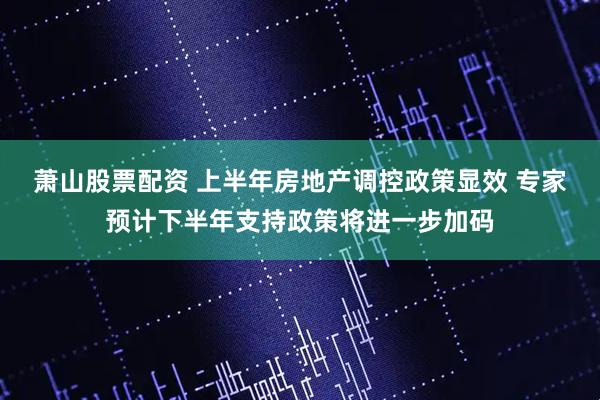 萧山股票配资 上半年房地产调控政策显效 专家预计下半年支持政策将进一步加码