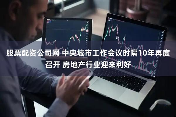 股票配资公司网 中央城市工作会议时隔10年再度召开 房地产行业迎来利好