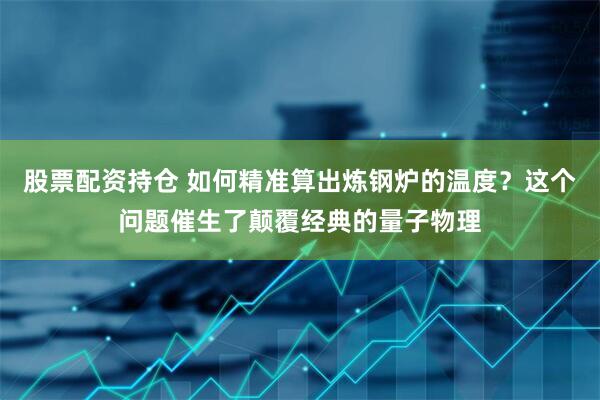 股票配资持仓 如何精准算出炼钢炉的温度？这个问题催生了颠覆经典的量子物理
