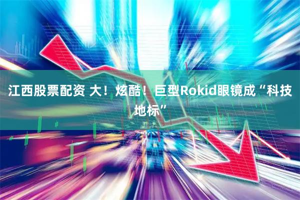 江西股票配资 大！炫酷！巨型Rokid眼镜成“科技地标”