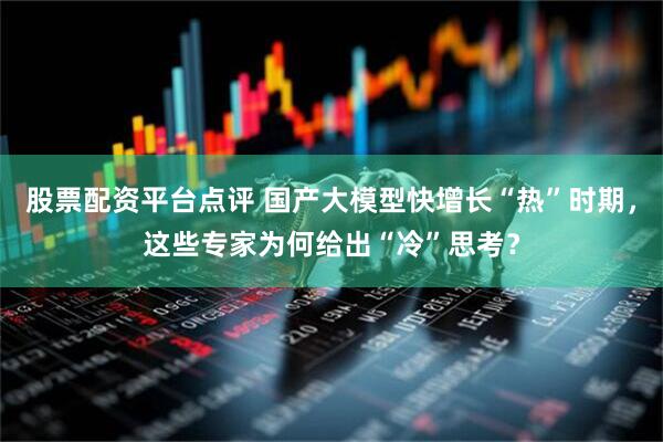 股票配资平台点评 国产大模型快增长“热”时期，这些专家为何给出“冷”思考？