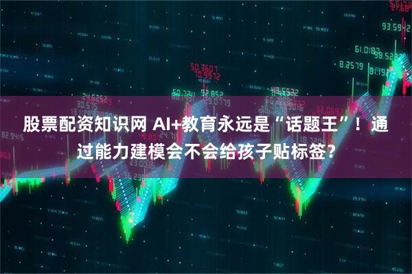 股票配资知识网 AI+教育永远是“话题王”！通过能力建模会不会给孩子贴标签？