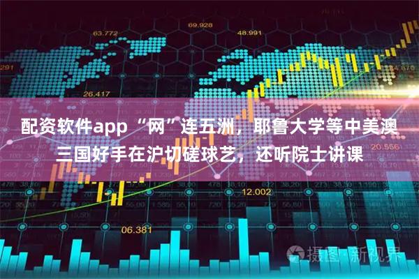 配资软件app “网”连五洲，耶鲁大学等中美澳三国好手在沪切磋球艺，还听院士讲课