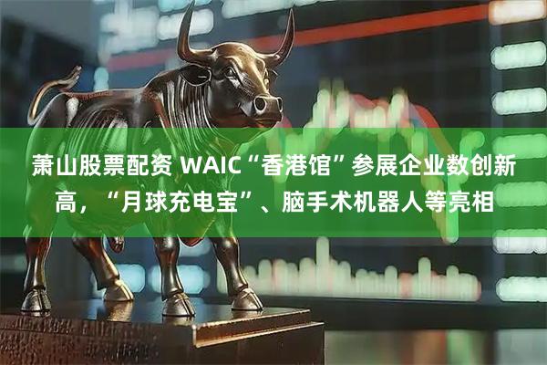 萧山股票配资 WAIC“香港馆”参展企业数创新高，“月球充电宝”、脑手术机器人等亮相