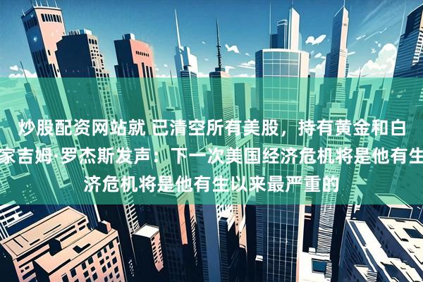 炒股配资网站就 已清空所有美股，持有黄金和白银！传奇投资家吉姆·罗杰斯发声：下一次美国经济危机将是他有生以来最严重的