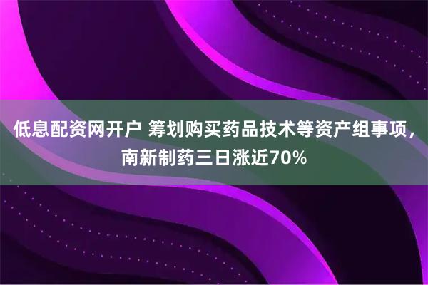 低息配资网开户 筹划购买药品技术等资产组事项，南新制药三日涨近70%