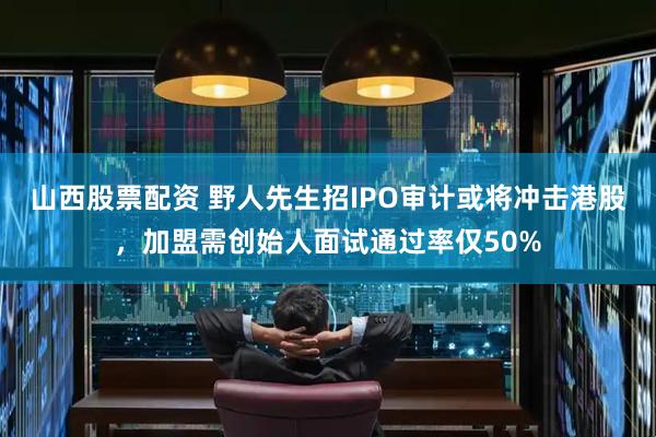 山西股票配资 野人先生招IPO审计或将冲击港股，加盟需创始人面试通过率仅50%