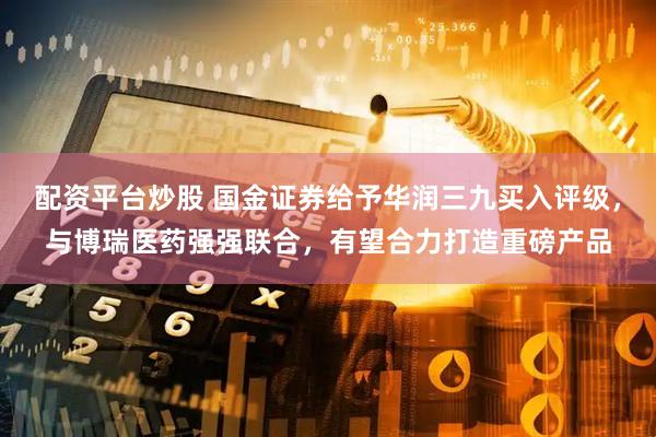 配资平台炒股 国金证券给予华润三九买入评级，与博瑞医药强强联合，有望合力打造重磅产品