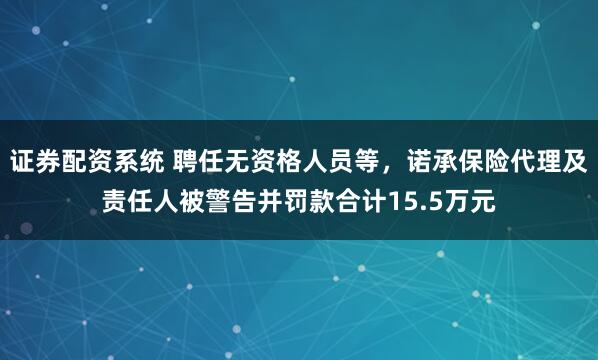 证券配资系统 聘任无资格人员等，诺承保险代理及责任人被警告并罚款合计15.5万元