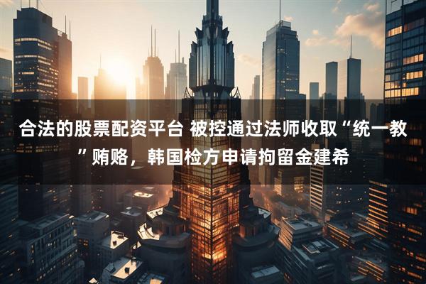 合法的股票配资平台 被控通过法师收取“统一教”贿赂，韩国检方申请拘留金建希