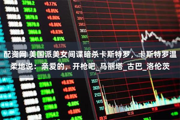 配资网 美国派美女间谍暗杀卡斯特罗，卡斯特罗温柔地说：亲爱的，开枪吧_马丽塔_古巴_洛伦茨