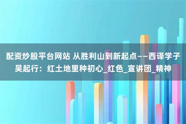 配资炒股平台网站 从胜利山到新起点——西译学子吴起行：红土地里种初心_红色_宣讲团_精神