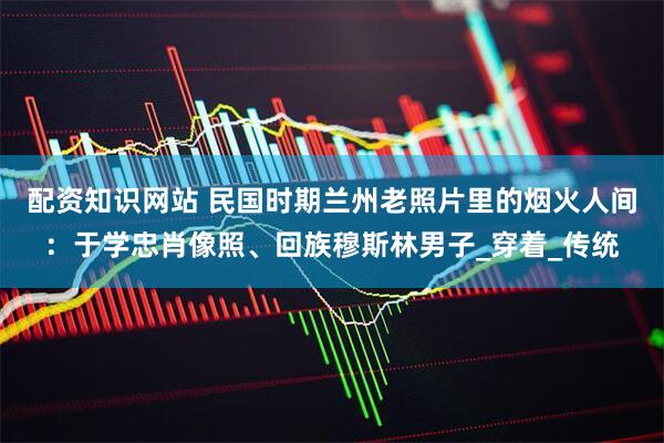 配资知识网站 民国时期兰州老照片里的烟火人间：于学忠肖像照、回族穆斯林男子_穿着_传统