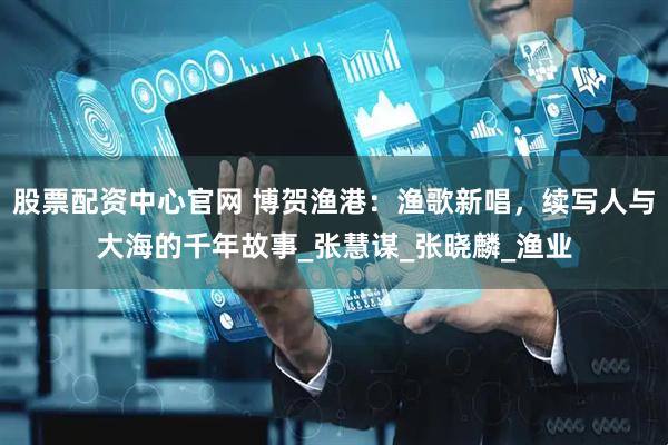 股票配资中心官网 博贺渔港：渔歌新唱，续写人与大海的千年故事_张慧谋_张晓麟_渔业