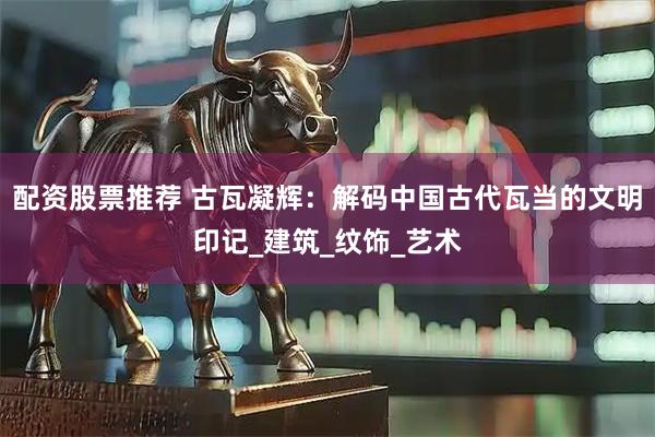 配资股票推荐 古瓦凝辉：解码中国古代瓦当的文明印记_建筑_纹饰_艺术