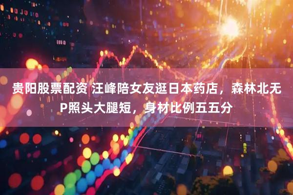 贵阳股票配资 汪峰陪女友逛日本药店，森林北无P照头大腿短，身材比例五五分