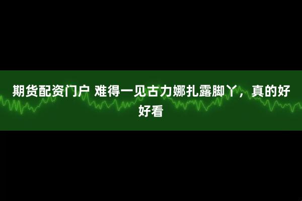 期货配资门户 难得一见古力娜扎露脚丫，真的好好看