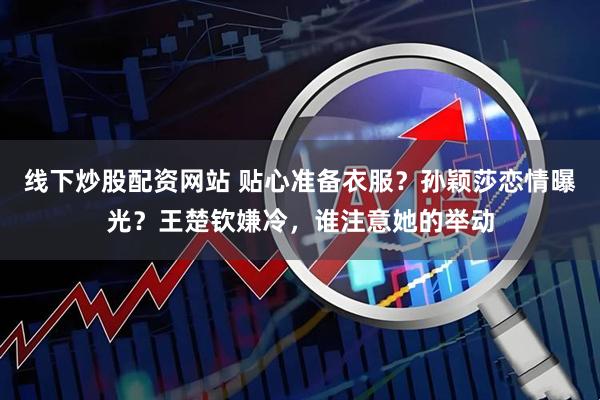 线下炒股配资网站 贴心准备衣服？孙颖莎恋情曝光？王楚钦嫌冷，谁注意她的举动